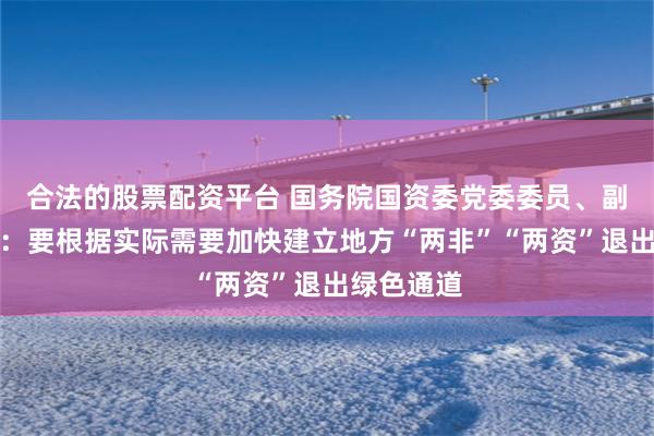 合法的股票配资平台 国务院国资委党委委员、副主任李镇：要根据实际需要加快建立地方“两非”“两资”退出绿色通道