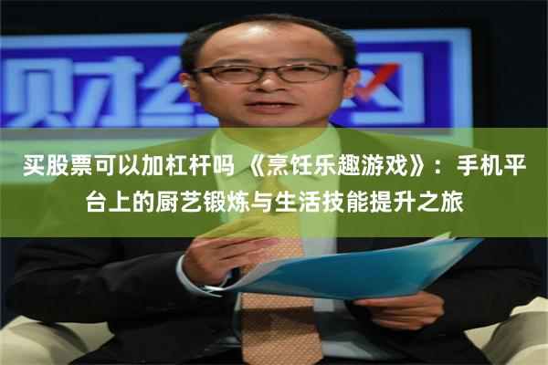 买股票可以加杠杆吗 《烹饪乐趣游戏》：手机平台上的厨艺锻炼与生活技能提升之旅