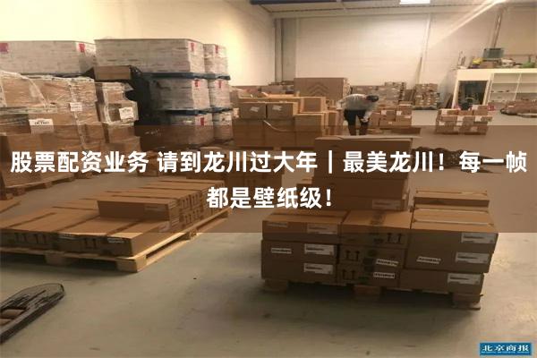 股票配资业务 请到龙川过大年｜最美龙川！每一帧都是壁纸级！