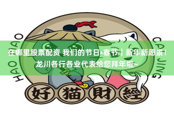 在哪里股票配资 我们的节日•春节｜新年新愿景！龙川各行各业代表给您拜年啦~