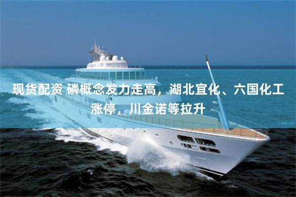 现货配资 磷概念发力走高，湖北宜化、六国化工涨停，川金诺等拉升