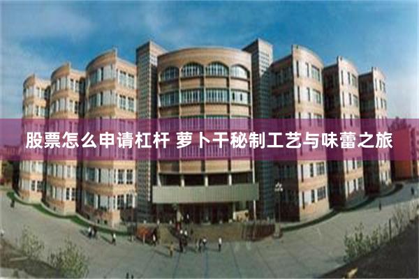 股票怎么申请杠杆 萝卜干秘制工艺与味蕾之旅