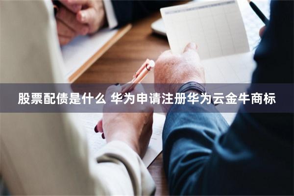 股票配债是什么 华为申请注册华为云金牛商标