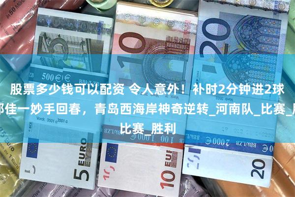 股票多少钱可以配资 令人意外！补时2分钟进2球，邵佳一妙手回春，青岛西海岸神奇逆转_河南队_比赛_胜利