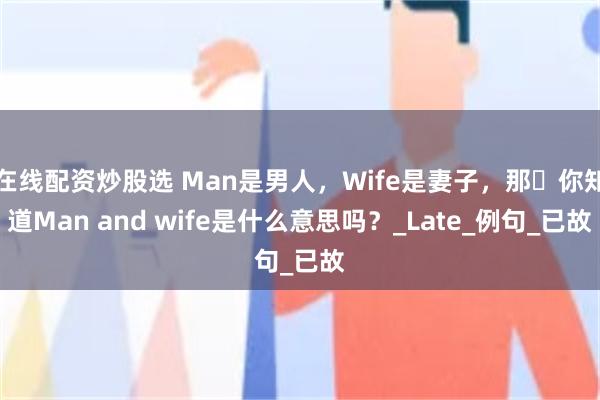 在线配资炒股选 Man是男人，Wife是妻子，那​你知道Man and wife是什么意思吗？_Late_例句_已故