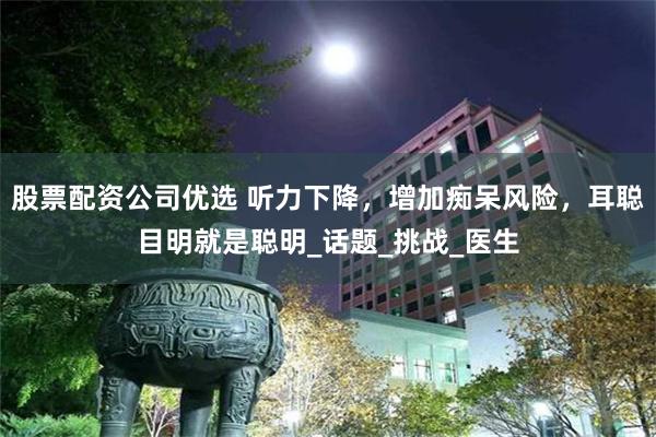 股票配资公司优选 听力下降，增加痴呆风险，耳聪目明就是聪明_话题_挑战_医生