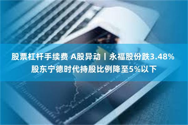 股票杠杆手续费 A股异动丨永福股份跌3.48% 股东宁德时代持股比例降至5%以下