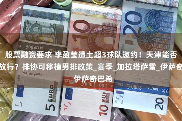 股票融资要求 李盈莹遭土超3球队邀约！天津能否弃冠放行？排协可移植男排政策_赛季_加拉塔萨雷_伊萨奇巴希