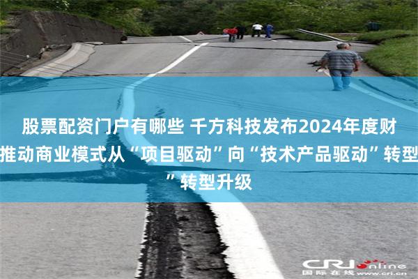 股票配资门户有哪些 千方科技发布2024年度财报：推动商业模式从“项目驱动”向“技术产品驱动”转型升级
