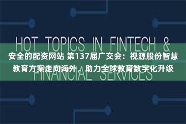 安全的配资网站 第137届广交会：视源股份智慧教育方案走向海外，助力全球教育数字化升级