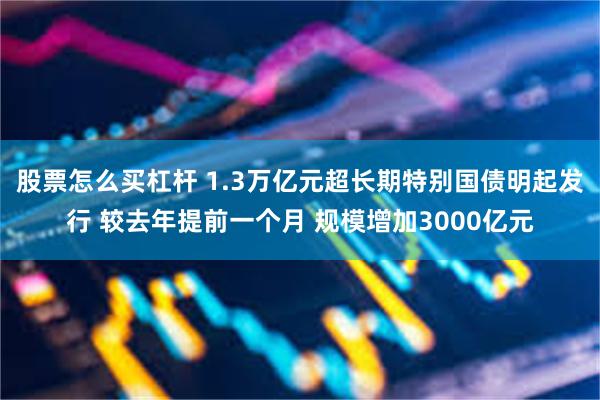 股票怎么买杠杆 1.3万亿元超长期特别国债明起发行 较去年提前一个月 规模增加3000亿元