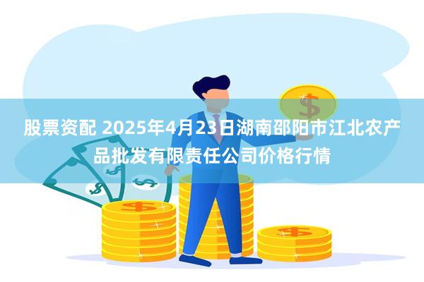 股票资配 2025年4月23日湖南邵阳市江北农产品批发有限责任公司价格行情