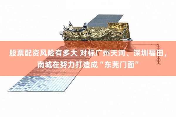 股票配资风险有多大 对标广州天河、深圳福田，南城在努力打造成“东莞门面”