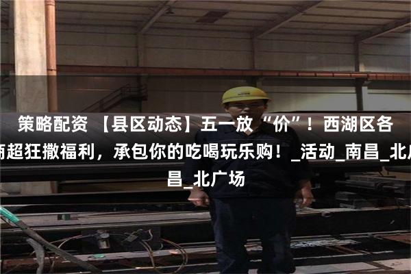 策略配资 【县区动态】五一放 “价”！西湖区各大商超狂撒福利，承包你的吃喝玩乐购！_活动_南昌_北广场