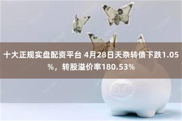 十大正规实盘配资平台 4月28日天奈转债下跌1.05%，转股溢价率180.53%
