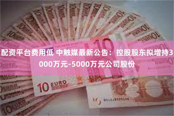 配资平台费用低 中触媒最新公告：控股股东拟增持3000万元-5000万元公司股份