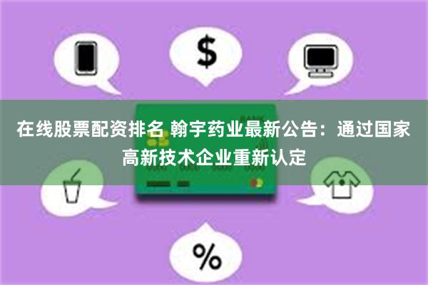 在线股票配资排名 翰宇药业最新公告：通过国家高新技术企业重新认定