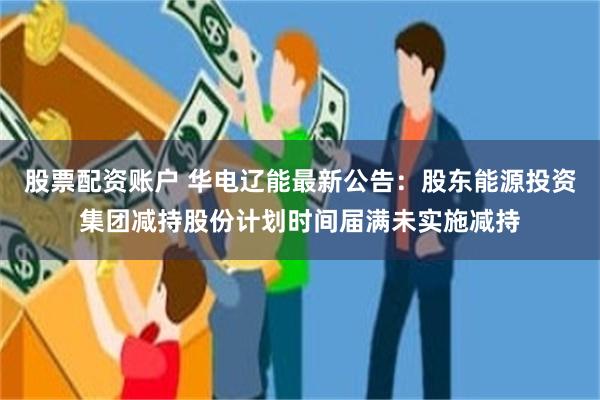 股票配资账户 华电辽能最新公告：股东能源投资集团减持股份计划时间届满未实施减持