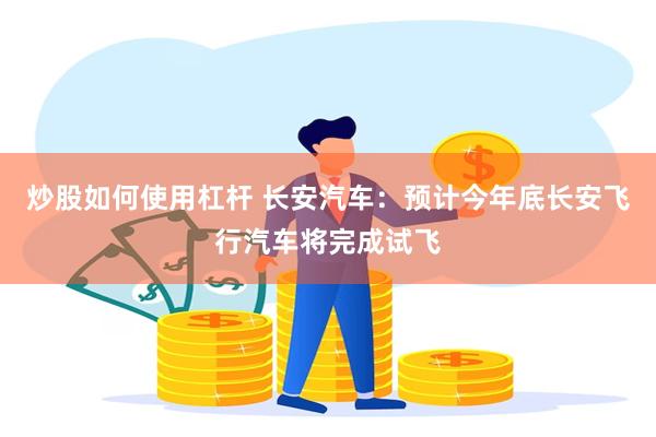 炒股如何使用杠杆 长安汽车：预计今年底长安飞行汽车将完成试飞