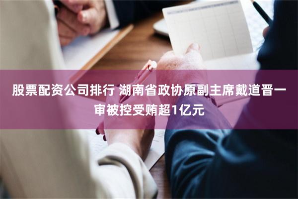 股票配资公司排行 湖南省政协原副主席戴道晋一审被控受贿超1亿元