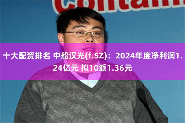 十大配资排名 中船汉光(f.SZ)：2024年度净利润1.24亿元 拟10派1.36元
