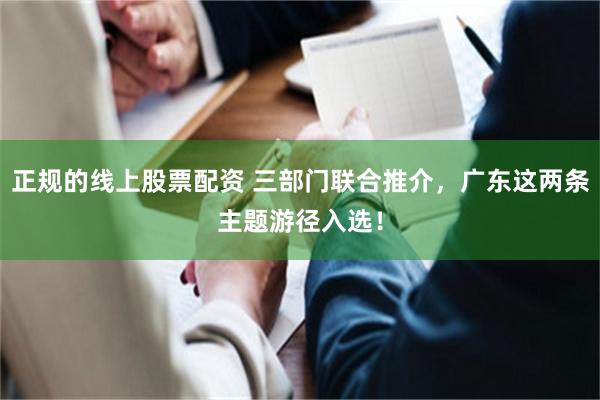 正规的线上股票配资 三部门联合推介，广东这两条主题游径入选！