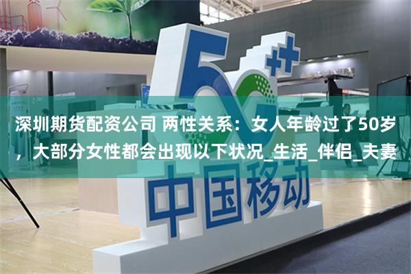 深圳期货配资公司 两性关系：女人年龄过了50岁，大部分女性都会出现以下状况_生活_伴侣_夫妻