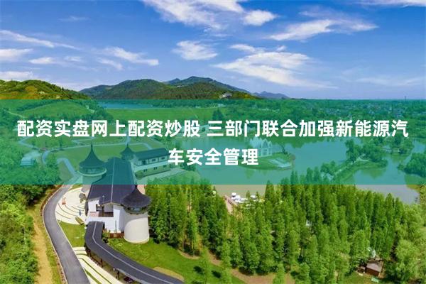 配资实盘网上配资炒股 三部门联合加强新能源汽车安全管理