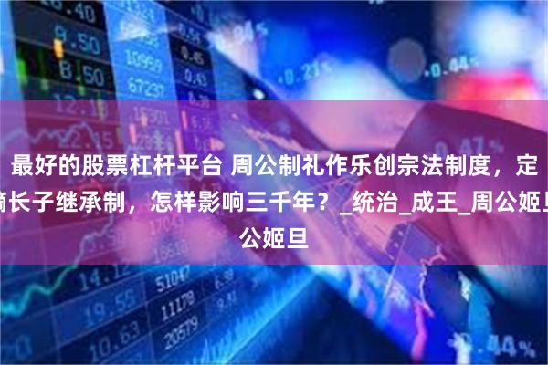 最好的股票杠杆平台 周公制礼作乐创宗法制度，定嫡长子继承制，怎样影响三千年？_统治_成王_周公姬旦