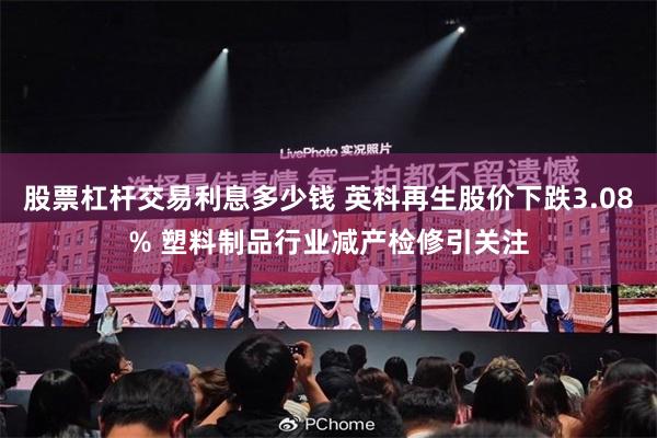 股票杠杆交易利息多少钱 英科再生股价下跌3.08% 塑料制品行业减产检修引关注