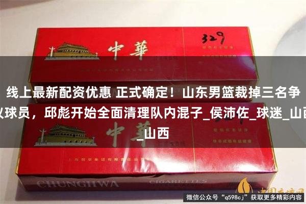 线上最新配资优惠 正式确定！山东男篮裁掉三名争议球员，邱彪开始全面清理队内混子_侯沛佐_球迷_山西