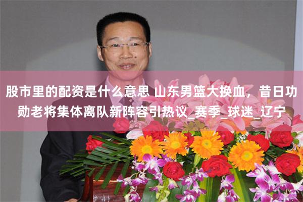 股市里的配资是什么意思 山东男篮大换血，昔日功勋老将集体离队新阵容引热议_赛季_球迷_辽宁