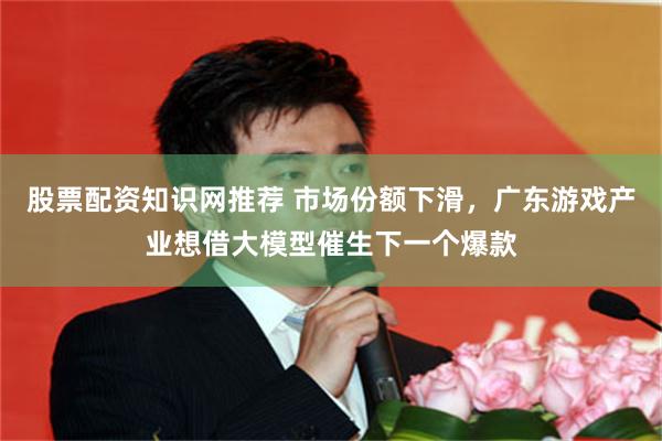 股票配资知识网推荐 市场份额下滑，广东游戏产业想借大模型催生下一个爆款