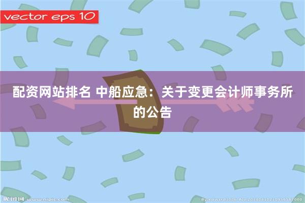 配资网站排名 中船应急：关于变更会计师事务所的公告