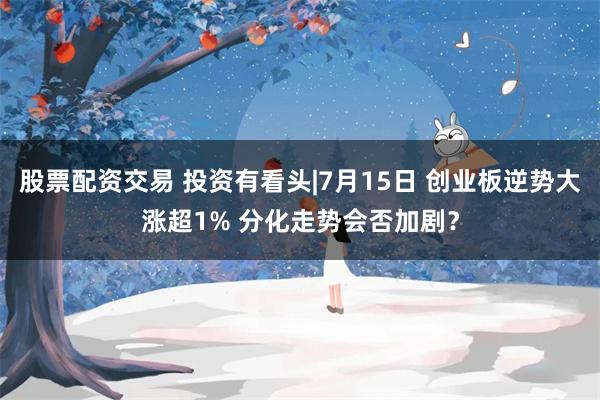 股票配资交易 投资有看头|7月15日 创业板逆势大涨超1% 分化走势会否加剧?