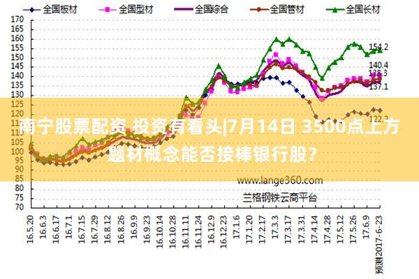 南宁股票配资 投资有看头|7月14日 3500点上方 题材概念能否接棒银行股?