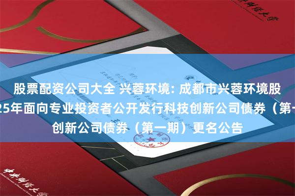 股票配资公司大全 兴蓉环境: 成都市兴蓉环境股份有限公司2025年面向专业投资者公开发行科技创新公司债券(第一期)更名公告