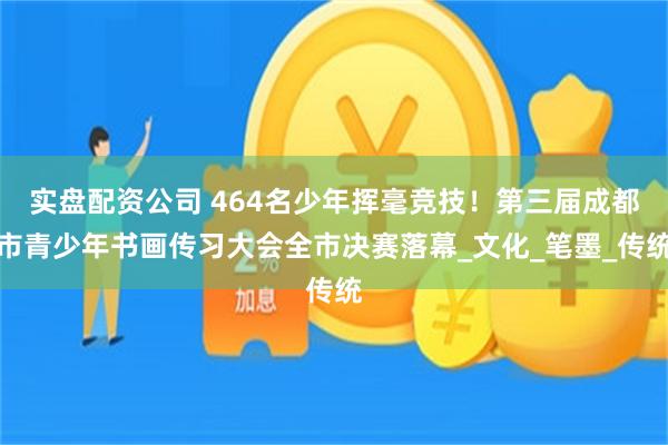 实盘配资公司 464名少年挥毫竞技！第三届成都市青少年书画传习大会全市决赛落幕_文化_笔墨_传统