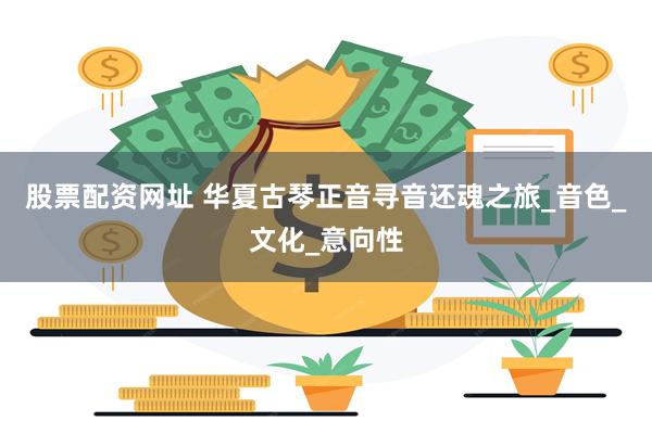 股票配资网址 华夏古琴正音寻音还魂之旅_音色_文化_意向性