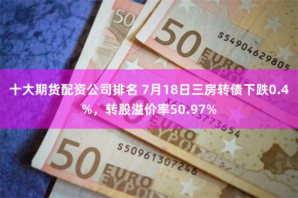 十大期货配资公司排名 7月18日三房转债下跌0.4%，转股溢价率50.97%
