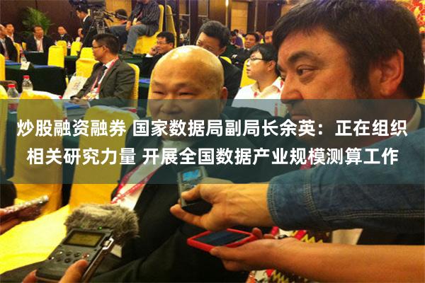 炒股融资融券 国家数据局副局长余英：正在组织相关研究力量 开展全国数据产业规模测算工作