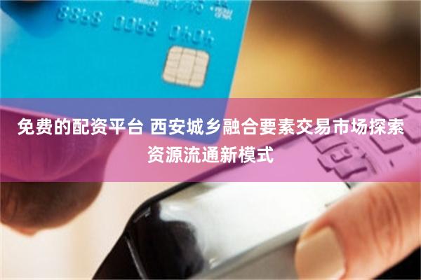 免费的配资平台 西安城乡融合要素交易市场探索资源流通新模式
