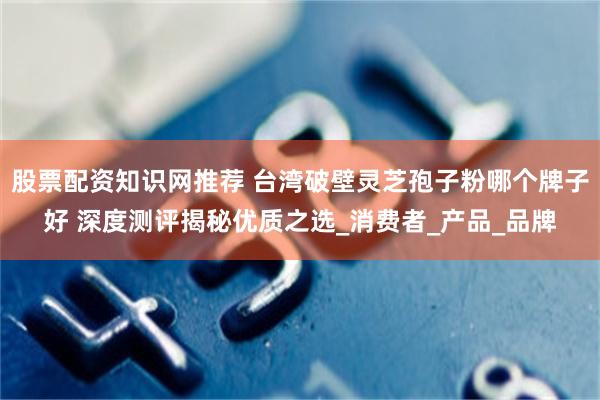 股票配资知识网推荐 台湾破壁灵芝孢子粉哪个牌子好 深度测评揭秘优质之选_消费者_产品_品牌
