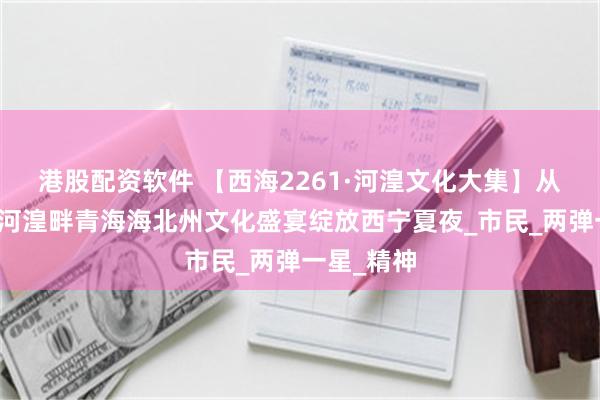 港股配资软件 【西海2261·河湟文化大集】从金银滩到河湟畔青海海北州文化盛宴绽放西宁夏夜_市民_两弹一星_精神