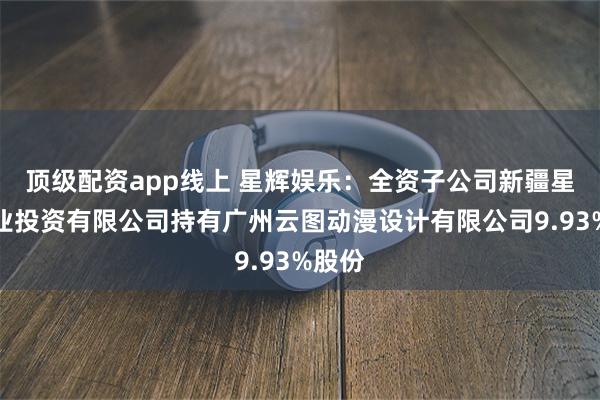 顶级配资app线上 星辉娱乐：全资子公司新疆星辉创业投资有限公司持有广州云图动漫设计有限公司9.93%股份
