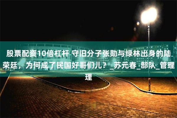 股票配资10倍杠杆 守旧分子张勋与绿林出身的陆荣廷，为何成了民国好哥们儿？_苏元春_部队_管理