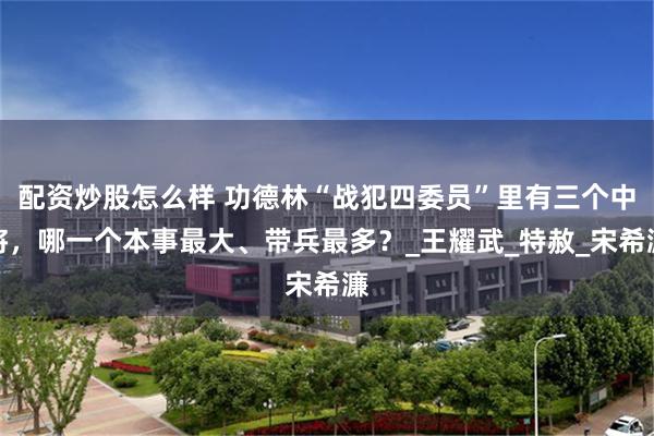 配资炒股怎么样 功德林“战犯四委员”里有三个中将，哪一个本事最大、带兵最多？_王耀武_特赦_宋希濂
