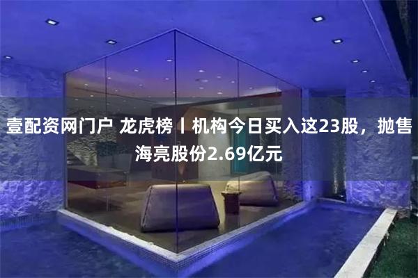 壹配资网门户 龙虎榜丨机构今日买入这23股，抛售海亮股份2.69亿元