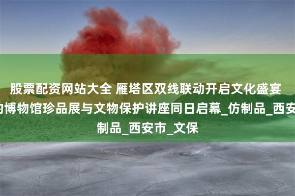 股票配资网站大全 雁塔区双线联动开启文化盛宴 家门口的博物馆珍品展与文物保护讲座同日启幕_仿制品_西安市_文保