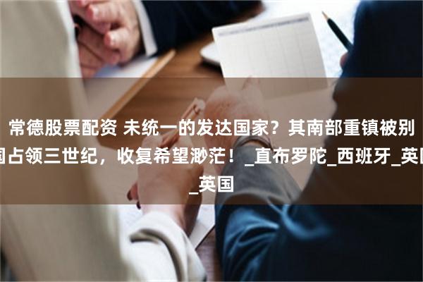 常德股票配资 未统一的发达国家？其南部重镇被别国占领三世纪，收复希望渺茫！_直布罗陀_西班牙_英国
